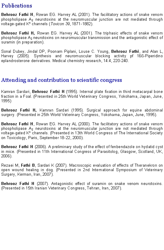 Text Box: PublicationsBehrooz Fathi H, Rowan EG. Harvey AL (2001). The facilitatory actions of snake venom phospholipase A2 neurotoxins at the neuromuscular junction are not mediated through voltage-gated K+ channels (Toxicon 39, 1871-1882).Behrooz Fathi H, Rowan EG. Harvey AL (2001). The triphasic effects of snake venom phospholipase A2 neurotoxins on neuromuscular transmission and the antagonistic effect of suramin (in preparation).Sonal Dubey, Jindal DP, Poonam Piplani, Louse C. Young, Behrooz Fathi, and Alan L, Harvey (2005). Synthesis and neuromuscular blocking activity pf 16&szlig;-Piperidino eplandrosterone derivatives. Medical chemistry research, 14:4, 220-240.Attending and contribution to scientific congressKamran Sardari, Behrooz Fathi H (1995). Internal plate fixation in third metacarpal bone fraction in a Foal. (Presented in 25th World Veterinary Congress, Yokohama, Japan, June, 1995)Behrooz Fathi H, Kamran Sardari (1995). Surgical approach for equine abdominal surgery. (Presented in 25th World Veterinary Congress, Yokohama, Japan, June, 1995).Behrooz Fathi H, Rowan EG. Harvey AL (2000). The facilitatory actions of snake venom phospholipase A2 neurotoxins at the neuromuscular junction are not mediated through voltage-gated K+ channels. (Presented in 13th World Congress of The International Society on Toxicology, Paris, September 18-22, 2000).Behrooz Fathi H (2006). A preliminary study of the effect of fenbendazole on hydatid cyst in mice. (Presented in 11th International Congress of Parasitolog, Glasgow, Scotland, UK, 2006).Rezaei M, Fathi B, Sardari K (2007). Macroscopic evaluation of effects of Theranekron on  open wound healing in dog. (Presented in 2nd International Symposium of Veterinary Surgery, Kerman, Iran, 2007).Behrooz Fathi H (2007). Antagonistic effect of suramin on snake venom neurotoxins. (Presented in 15th Iranian Veterinary Congress, Tehran, Iran, 2007).