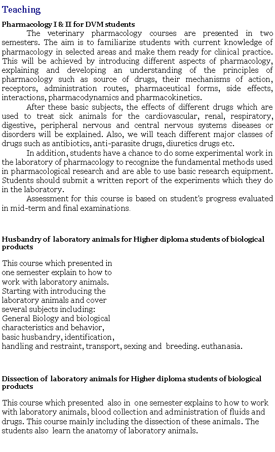 Text Box: TeachingPharmacology I & II for DVM students	The veterinary pharmacology courses are presented in two semesters. The aim is to familiarize students with current knowledge of pharmacology in selected areas and make them ready for clinical practice. This will be achieved by introducing different aspects of pharmacology, explaining and developing an understanding of the principles of pharmacology such as source of drugs, their mechanisms of action, receptors, administration routes, pharmaceutical forms, side effects, interactions, pharmacodynamics and pharmacokinetics.	After these basic subjects, the effects of different drugs which are used to treat sick animals for the cardiovascular, renal, respiratory, digestive, peripheral nervous and central nervous systems diseases or disorders will be explained. Also, we will teach different major classes of drugs such as antibiotics, anti-parasite drugs, diuretics drugs etc.	In addition, students have a chance to do some experimental work in the laboratory of pharmacology to recognize the fundamental methods used in pharmacological research and are able to use basic research equipment. Students should submit a written report of the experiments which they do in the laboratory.	Assessment for this course is based on student's progress evaluated in mid-term and final examinations.Husbandry of  laboratory animals for Higher diploma students of biological productsThis course which presented in one semester explain to how to work with laboratory animals. Starting with introducing the  laboratory animals and cover several subjects including: General Biology and biologicalcharacteristics and behavior, basic husbandry, identification,handling and restraint, transport, sexing and  breeding. euthanasia. Dissection of  laboratory animals for Higher diploma students of biological productsThis course which presented  also in  one semester explains to how to work with laboratory animals, blood collection and administration of fluids and drugs. This course mainly including the dissection of these animals. The students also  learn the anatomy of laboratory animals. 
