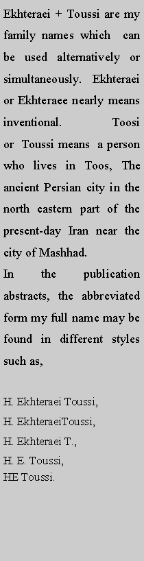 Text Box: Ekhteraei + Toussi are my family names which  can be used alternatively or simultaneously. Ekhteraei or Ekhteraee nearly means inventional. Toosi or  Toussi means  a person who lives in Toos, The ancient Persian city in the north eastern part of the present-day Iran near the city of Mashhad. In the publication abstracts, the abbreviated form my full name may be found in different styles such as, H. Ekhteraei Toussi, H. EkhteraeiToussi,H. Ekhteraei T., H. E. Toussi, HE Toussi.